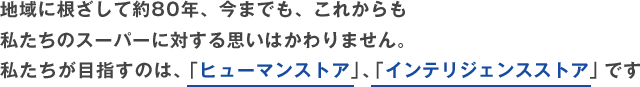 地域に根ざして約80年、今までも、これからも私たちのスーパーに対する思いはかわりません。私たちが目指すのは、「ヒューマンストア」、「インテリジェンスストア」です