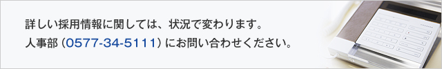 詳しい採用情報に関しては、状況で変わります。人事部(0577-34-5111)にお問い合わせください。